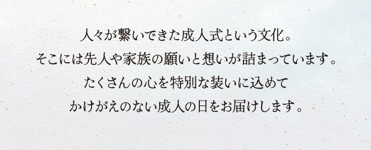 人々が繋いできた成人式という文化。
そこには先人や家族の願いと想いが詰まっています。たくさんの心を特別な装いに込めてかけがえのない成人の日をお届けします。