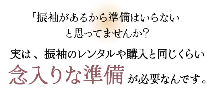実は、振袖のレンタルや購入と同じくらい念入りな準備が必要なんです。