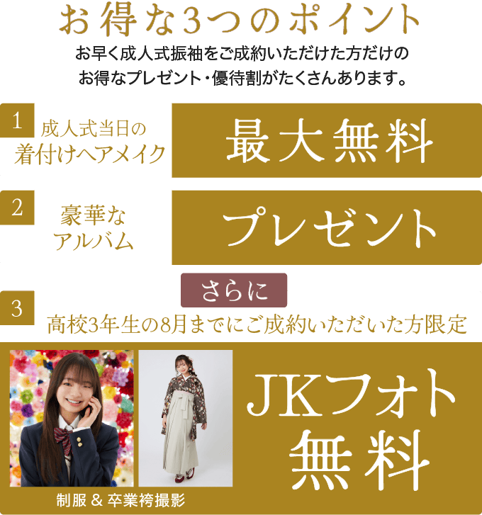 1.成人式当日の着付けヘアメイク最大無料/2.豪華な
    アルバムプレゼント/3.高校3年生の8月までにご成約いただいた方限定 制服&卒業袴撮影 JKフォト無料