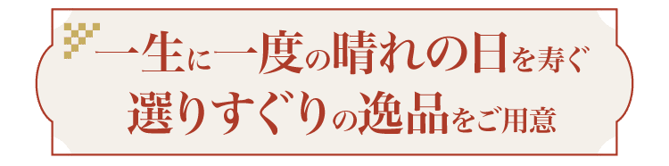 一生に一度の晴れの日を寿ぐ選りすぐりの逸品をご用意