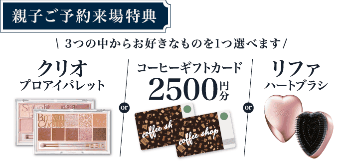 【親子ご予約来場特典】3つから選べる！クリオ プロアイパレットエアor某有名珈琲店 ギフトカード2,500円分orリファ ハートブラシ