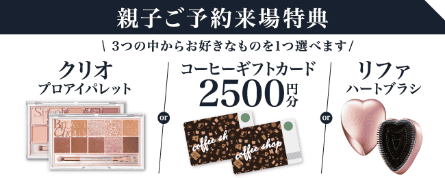 【親子ご予約来場特典】3つから選べる！クリオ プロアイパレットorコーヒーギフトカード2,500円分orリファ ハートブラシ