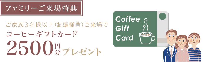 【ファミリーご来場特典】ご家族３名様以上(お嬢様含)ご来場でコーヒーギフトカード2500円分プレゼント