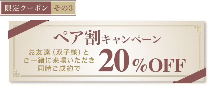 【限定クーポン その3】《ペア割キャンペーン》お友達(双子様)とご一緒に来場いただき同時ご成約で20%OFF