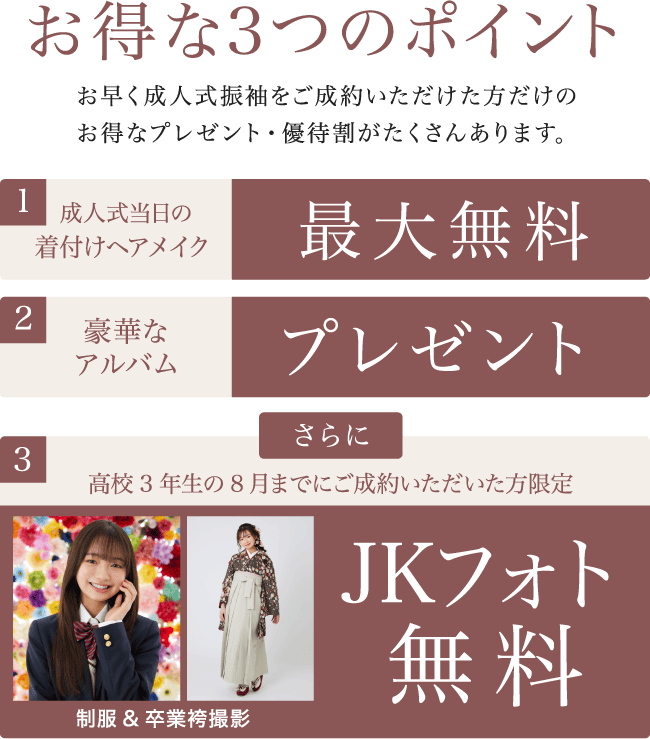 1.成人式当日の着付けヘアメイク最大無料/2.豪華な
    アルバムプレゼント/3.高校3年生の8月までにご成約いただいた方限定 制服&卒業袴撮影 JKフォト無料