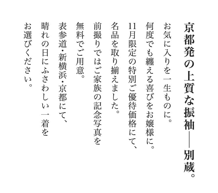 京都発の上質な振袖―別蔵。お気に入りを一生ものに。何度でも纏える喜びをお嬢様に。11月限定の特別ご優待価格にて、名品を取り揃えました。前撮りではご家族の記念写真を無料でご用意。表参道・新横浜・京都にて、晴れの日にふさわしい一着をお選びください。