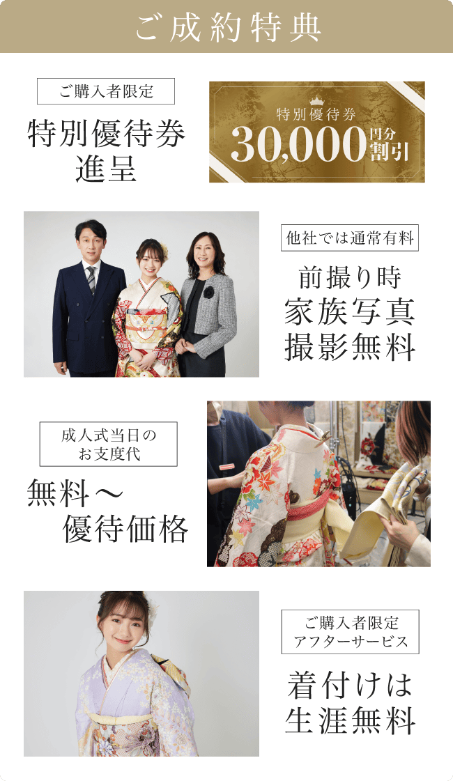 《ご成約特典》[ご購入者限定]特別優待券贈呈　30,000円分割引｜[他社では有料]前撮り家族写真撮影無料｜[成人式当日のお支度代]無料〜優待価格｜[ご購入者限定アフターサービス]着付けは生涯無料