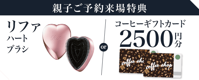 【親子ご予約来場で】選べる！リファ ハートブラシorコーヒーギフトカード2,500円分