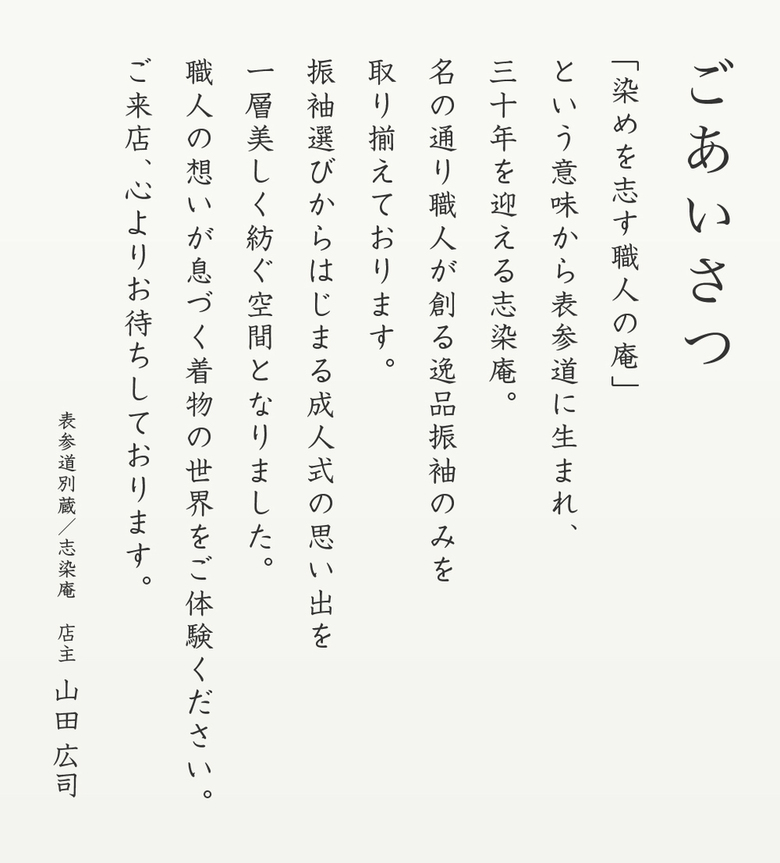 「染めを志す職人の庵」という意味から表参道に生まれ、三十年を迎える志染庵。名の通り職人が作る逸品振袖のみを取り揃えております。振袖選びからはじまる成人式の思い出を一層美しく紡ぐ空間となりました。職人の想いが息づく着物の世界をご体験ください。ご来店、心よりお待ちしております。