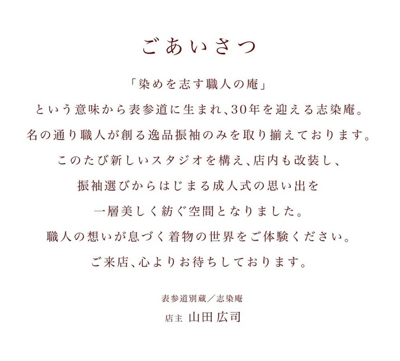 【ごあいさつ】「染めを志す職人の庵」という意味から表参道に生まれ、30年を迎える志染庵。名の通り職人が創る逸品振袖のみを取り揃えております。このたび新しいスタジオを構え、店内も改装し、振袖選びからはじまる成人式の思い出を一層美しく紡ぐ空間となりました。職人の想いが息づく着物の世界をご体験ください。ご来店、心よりお待ちしております。表参道別蔵／志染庵 店主 山田広司