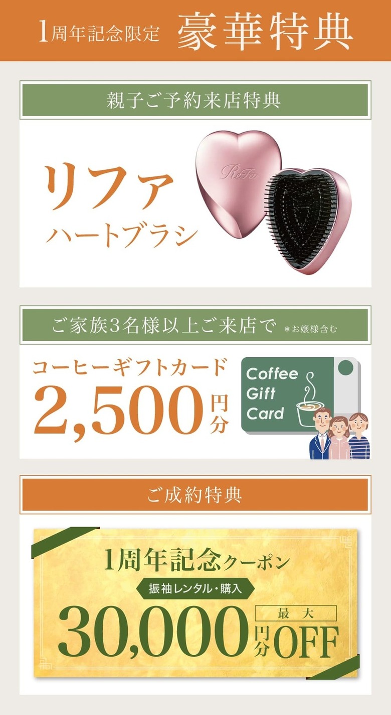 1周年記念限定 豪華特典《親子ご予約来店特典》リファハートブラシ《ご家族3名様以上ご来店で ※お嬢様含む》コーヒーギフトカード 2500円分《ご成約特典》振袖レンタル・購入 最大60000円分OFF